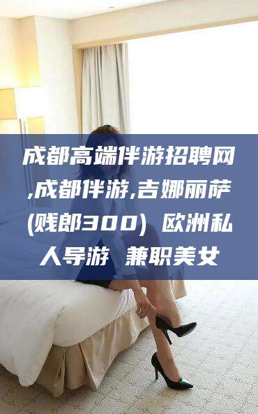 张北成都高端伴游招聘网,成都伴游,吉娜丽萨(贱郎300) 欧洲私人导游 兼职美女