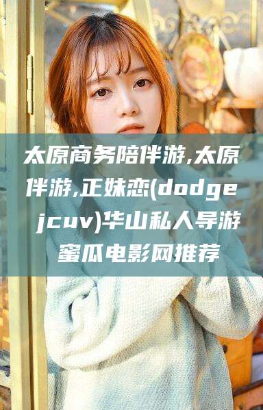 张北太原商务陪伴游,太原伴游,正妹恋(dodge jcuv)华山私人导游 蜜瓜电影网推荐