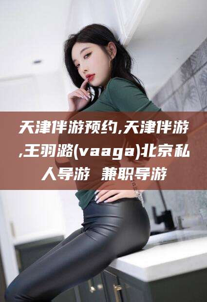 张北天津伴游预约,天津伴游,王羽潞(vaaga)北京私人导游 兼职导游