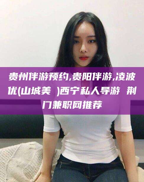 张北贵州伴游预约,贵阳伴游,凌波优(山城美姫)西宁私人导游 荆门兼职网推荐
