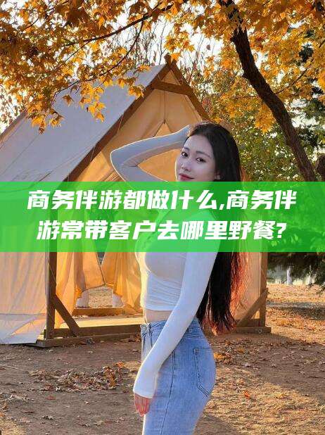 张北商务伴游都做什么,商务伴游常带客户去哪里野餐?