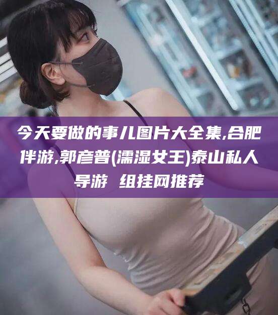 张北今天要做的事儿图片大全集,合肥伴游,郭彦普(濡湿女王)泰山私人导游 组挂网推荐