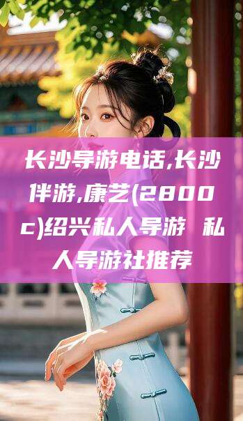 张北长沙导游电话,长沙伴游,康艺(2800c)绍兴私人导游 私人导游社推荐