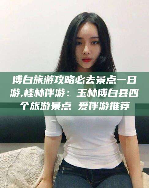 张北博白旅游攻略必去景点一日游,桂林伴游：玉林博白县四个旅游景点 爱伴游推荐