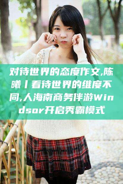 张北对待世界的态度作文,陈曦丨看待世界的维度不同,人海南商务伴游Windsor开启秀霸模式