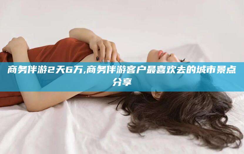 张北商务伴游2天6万,商务伴游客户最喜欢去的城市景点分享