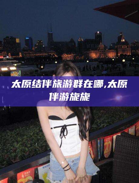 张北太原结伴旅游群在哪,太原伴游旎旎