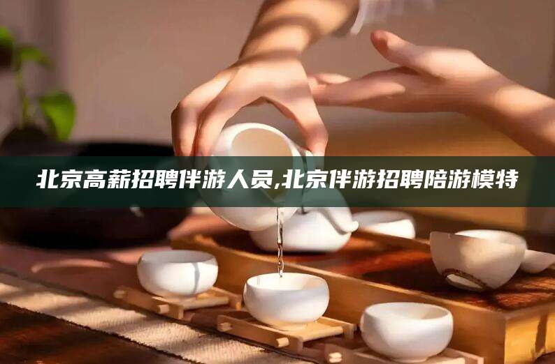 张北北京高薪招聘伴游人员,北京伴游招聘陪游模特