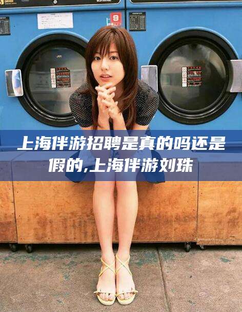 张北上海伴游招聘是真的吗还是假的,上海伴游刘珠