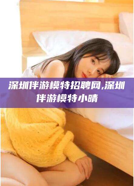张北深圳伴游模特招聘网,深圳伴游模特小晴