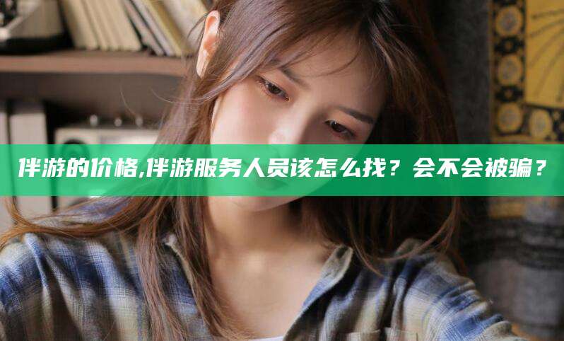 张北伴游的价格,伴游服务人员该怎么找？会不会被骗？