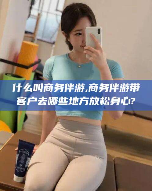 张北什么叫商务伴游,商务伴游带客户去哪些地方放松身心?