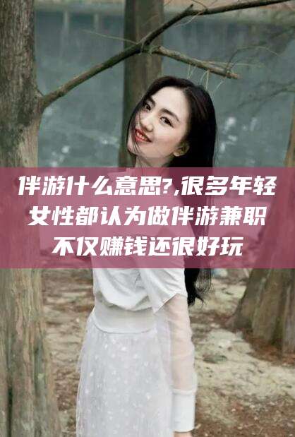张北伴游什么意思?,很多年轻女性都认为做伴游兼职不仅赚钱还很好玩