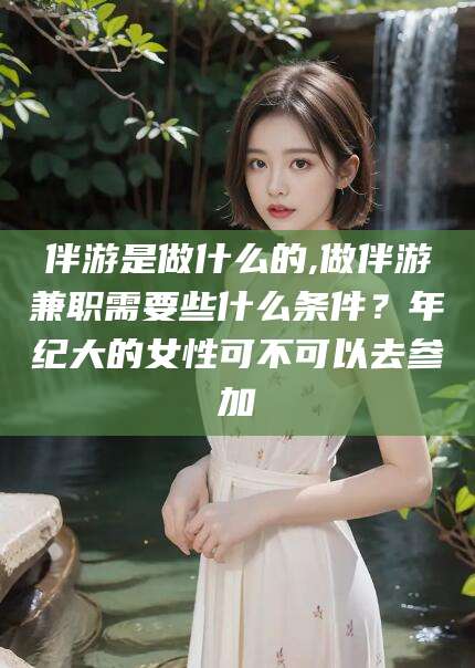 张北伴游是做什么的,做伴游兼职需要些什么条件？年纪大的女性可不可以去参加