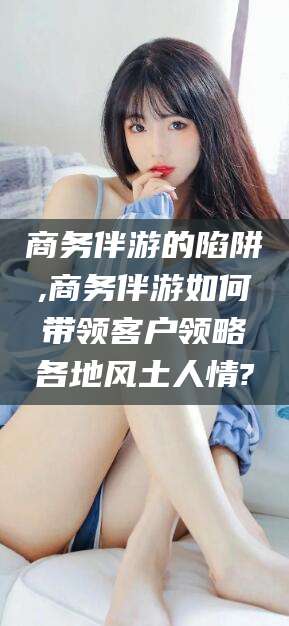 张北商务伴游的陷阱,商务伴游如何带领客户领略各地风土人情?