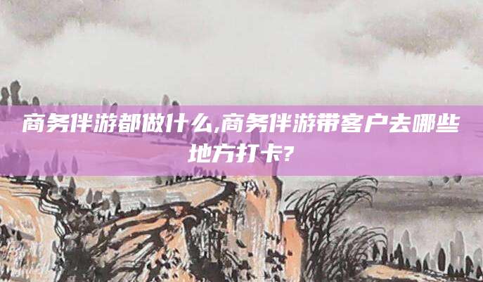 张北商务伴游都做什么,商务伴游带客户去哪些地方打卡?