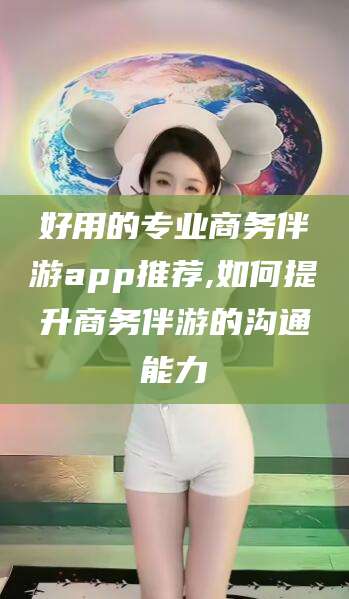 张北好用的专业商务伴游app推荐,如何提升商务伴游的沟通能力