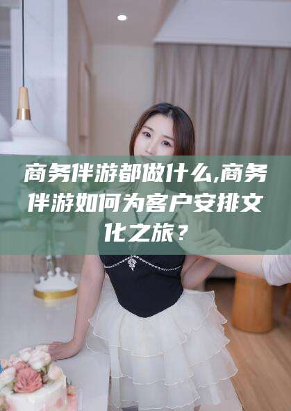 张北商务伴游都做什么,商务伴游如何为客户安排文化之旅？