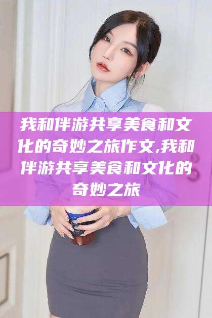 张北我和伴游共享美食和文化的奇妙之旅作文,我和伴游共享美食和文化的奇妙之旅