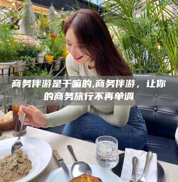 张北商务伴游是干嘛的,商务伴游，让你的商务旅行不再单调