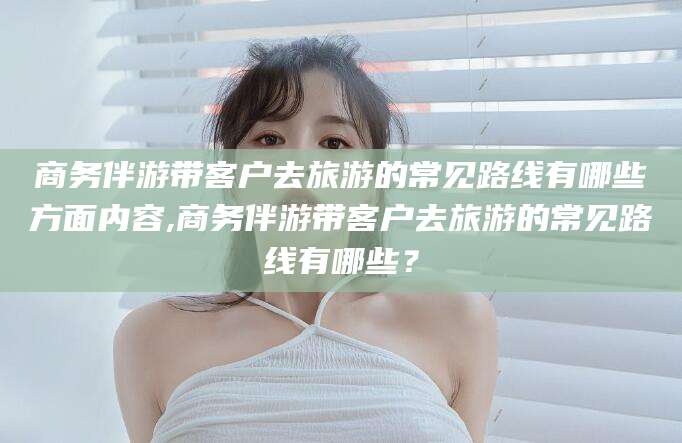 张北商务伴游带客户去旅游的常见路线有哪些方面内容,商务伴游带客户去旅游的常见路线有哪些？