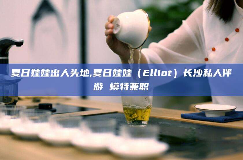 张北夏日娃娃出人头地,夏日娃娃（Elliot）长沙私人伴游 模特兼职