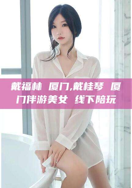 张北戴福林 厦门,戴桂琴 厦门伴游美女 线下陪玩