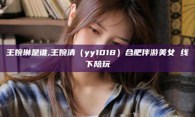 张北王婉琳是谁,王婉清（yy1018）合肥伴游美女 线下陪玩