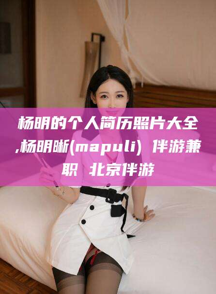 张北杨明的个人简历照片大全,杨明晰(mapuli) 伴游兼职 北京伴游