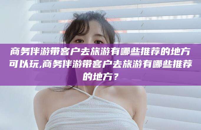张北商务伴游带客户去旅游有哪些推荐的地方可以玩,商务伴游带客户去旅游有哪些推荐的地方？