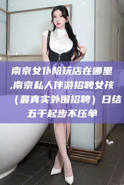 张北南京女仆陪玩店在哪里,南京私人伴游招聘女孩（最真实外围招聘）日结五千起步不压单
