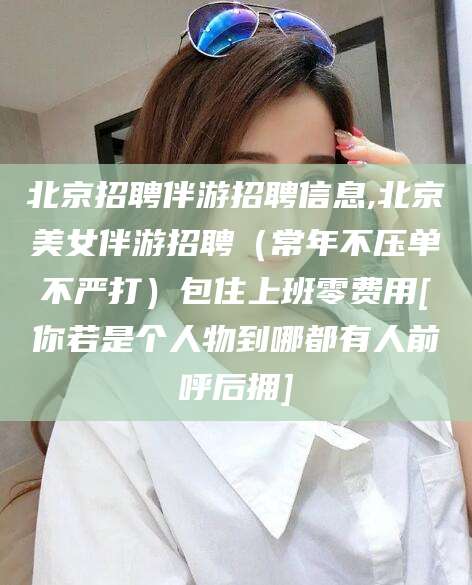 张北北京招聘伴游招聘信息,北京美女伴游招聘（常年不压单不严打）包住上班零费用[你若是个人物到哪都有人前呼后拥]