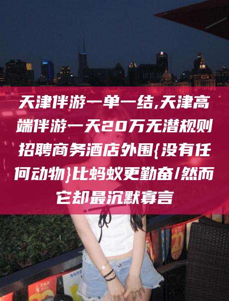 张北天津伴游一单一结,天津高端伴游一天20万无潜规则招聘商务酒店外围{没有任何动物}比蚂蚁更勤奋/然而它却最沉默寡言