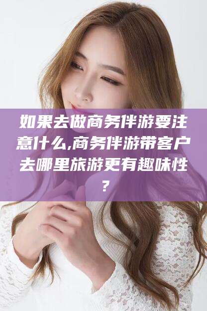 张北如果去做商务伴游要注意什么,商务伴游带客户去哪里旅游更有趣味性？