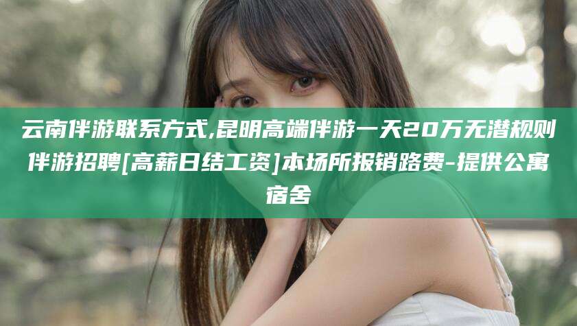 张北云南伴游联系方式,昆明高端伴游一天20万无潜规则伴游招聘[高薪日结工资]本场所报销路费-提供公寓宿舍
