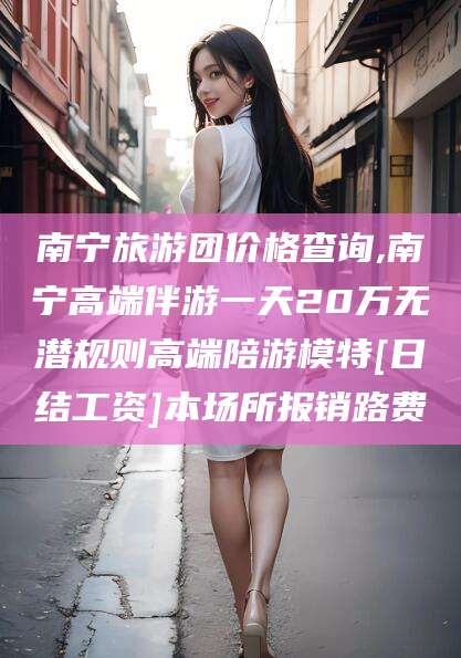 张北南宁旅游团价格查询,南宁高端伴游一天20万无潜规则高端陪游模特[日结工资]本场所报销路费