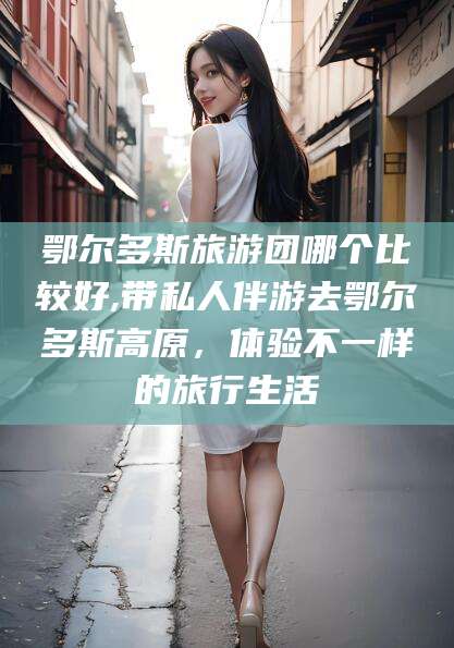 张北鄂尔多斯旅游团哪个比较好,带私人伴游去鄂尔多斯高原，体验不一样的旅行生活