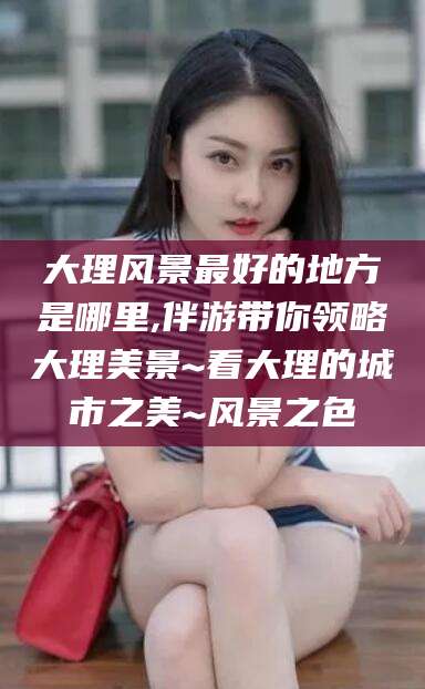 张北大理风景最好的地方是哪里,伴游带你领略大理美景~看大理的城市之美~风景之色