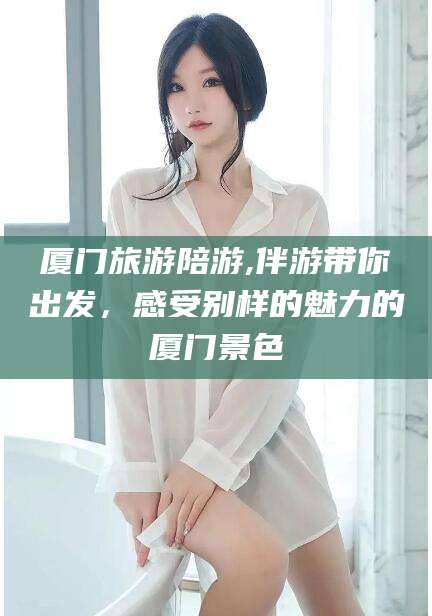 张北厦门旅游陪游,伴游带你出发，感受别样的魅力的厦门景色