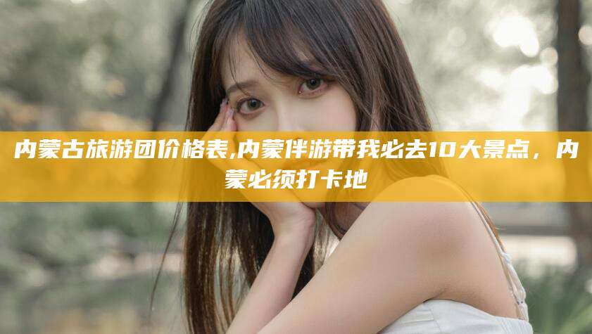 张北内蒙古旅游团价格表,内蒙伴游带我必去10大景点，内蒙必须打卡地