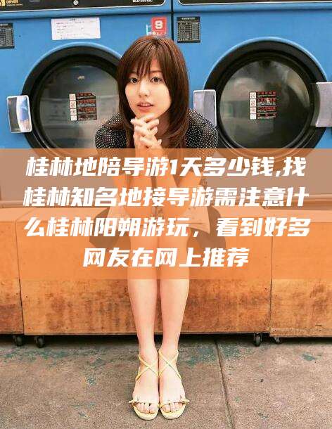张北桂林地陪导游1天多少钱,找桂林知名地接导游需注意什么桂林阳朔游玩，看到好多网友在网上推荐