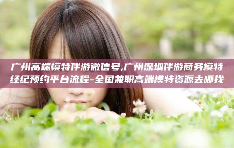 张北广州高端模特伴游微信号,广州深圳伴游商务模特经纪预约平台流程-全国兼职高端模特资源去哪找