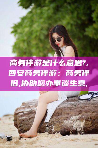 张北商务伴游是什么意思?,西安商务伴游：商务伴侣,协助您办事谈生意,