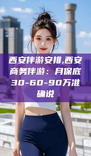 张北西安伴游安排,西安商务伴游：月保底30-60-90万准确说