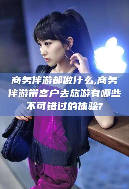 张北商务伴游都做什么,商务伴游带客户去旅游有哪些不可错过的体验?