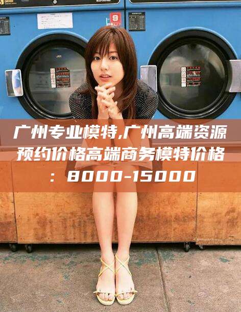 张北广州专业模特,广州高端资源预约价格高端商务模特价格：8000-15000