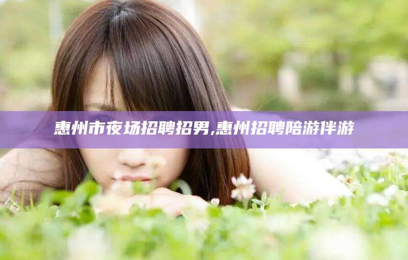 张北惠州市夜场招聘招男,惠州招聘陪游伴游