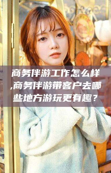 张北商务伴游工作怎么样,商务伴游带客户去哪些地方游玩更有趣？