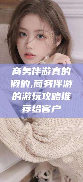 张北商务伴游真的假的,商务伴游的游玩攻略推荐给客户