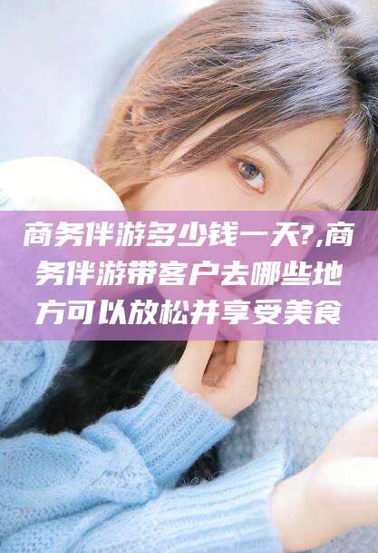 张北商务伴游多少钱一天?,商务伴游带客户去哪些地方可以放松并享受美食